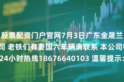 股票配资门户官网7月3日广东金晟兰冶金科技有限公司 老铁们有要国六车辆请联系 本公司物流部调度室 24小时热线18676640103 温馨提示：本公司物流车辆优先进厂卸货！