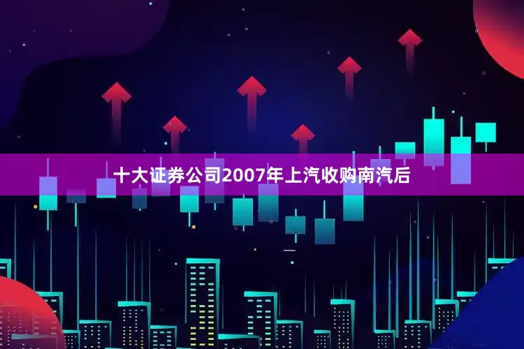 十大证券公司2007年上汽收购南汽后